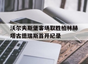 IM电竞-沃尔夫斯堡客场取胜柏林赫塔古德瑞斯首开纪录