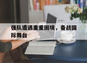 IM电竞体育平台-强队遭遇重重困境，备战国际舞台