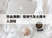 IM电竞体育平台-热血沸腾！现场气氛火爆令人惊叹