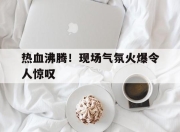 IM电竞体育平台-热血沸腾！现场气氛火爆令人惊叹