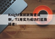 IM电竞体育平台-Knight赛前跳舞遭讽刺，T1用实力成功打脸质疑者！