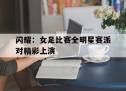 IM电竞-闪耀：女足比赛全明星赛派对精彩上演