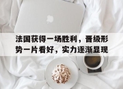 IM电竞-法国获得一场胜利，晋级形势一片看好，实力逐渐显现