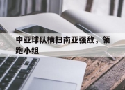 IM电竞赌博-中亚球队横扫南亚强敌，领跑小组