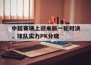 IM电竞赌博-中超赛场上迎来新一轮对决，球队实力PK分晓