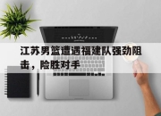 IM电竞体育平台-江苏男篮遭遇福建队强劲阻击，险胜对手