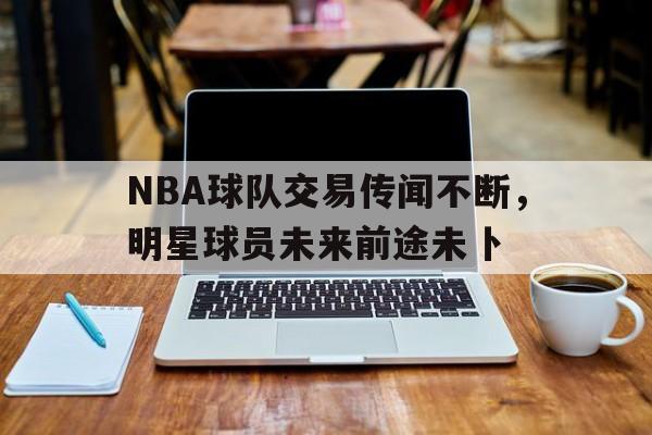 NBA球队交易传闻不断，明星球员未来前途未卜