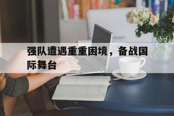 强队遭遇重重困境，备战国际舞台